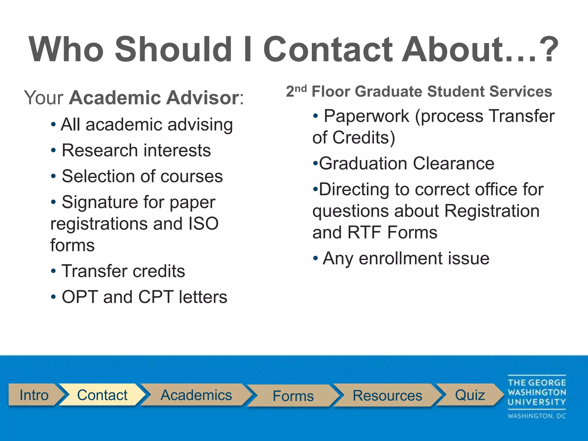 Who Should I Contact About…?
Intro Contact Academics Forms Resources Quiz
Your Academic Advisor:
• All academic advising
• Research interests
• Selection of courses
• Signature for paper
registrations and ISO
forms
• Transfer credits
• OPT and CPT letters
2nd Floor Graduate Student Services
• Paperwork (process Transfer
of Credits)
•Graduation Clearance
•Directing to correct office for
questions about Registration
and RTF Forms
• Any enrollment issue
 