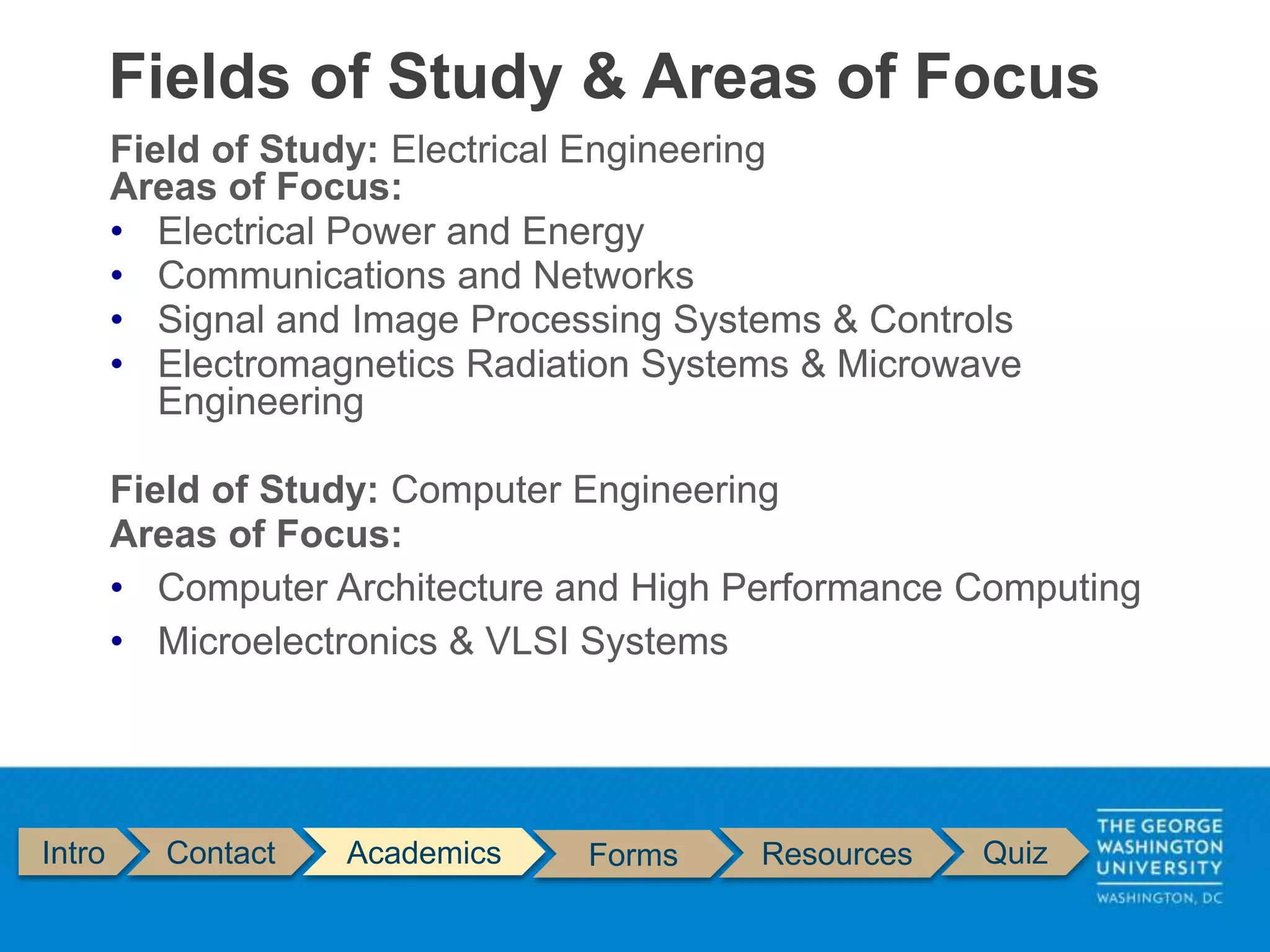 Field of Study: Electrical Engineering
Areas of Focus:
• Electrical Power and Energy
• Communications and Networks
• Signal and Image Processing Systems & Controls
• Electromagnetics Radiation Systems & Microwave
Engineering
Field of Study: Computer Engineering
Areas of Focus:
• Computer Architecture and High Performance Computing
• Microelectronics & VLSI Systems
Fields of Study & Areas of Focus
Intro Contact Academics Forms Resources Quiz
 