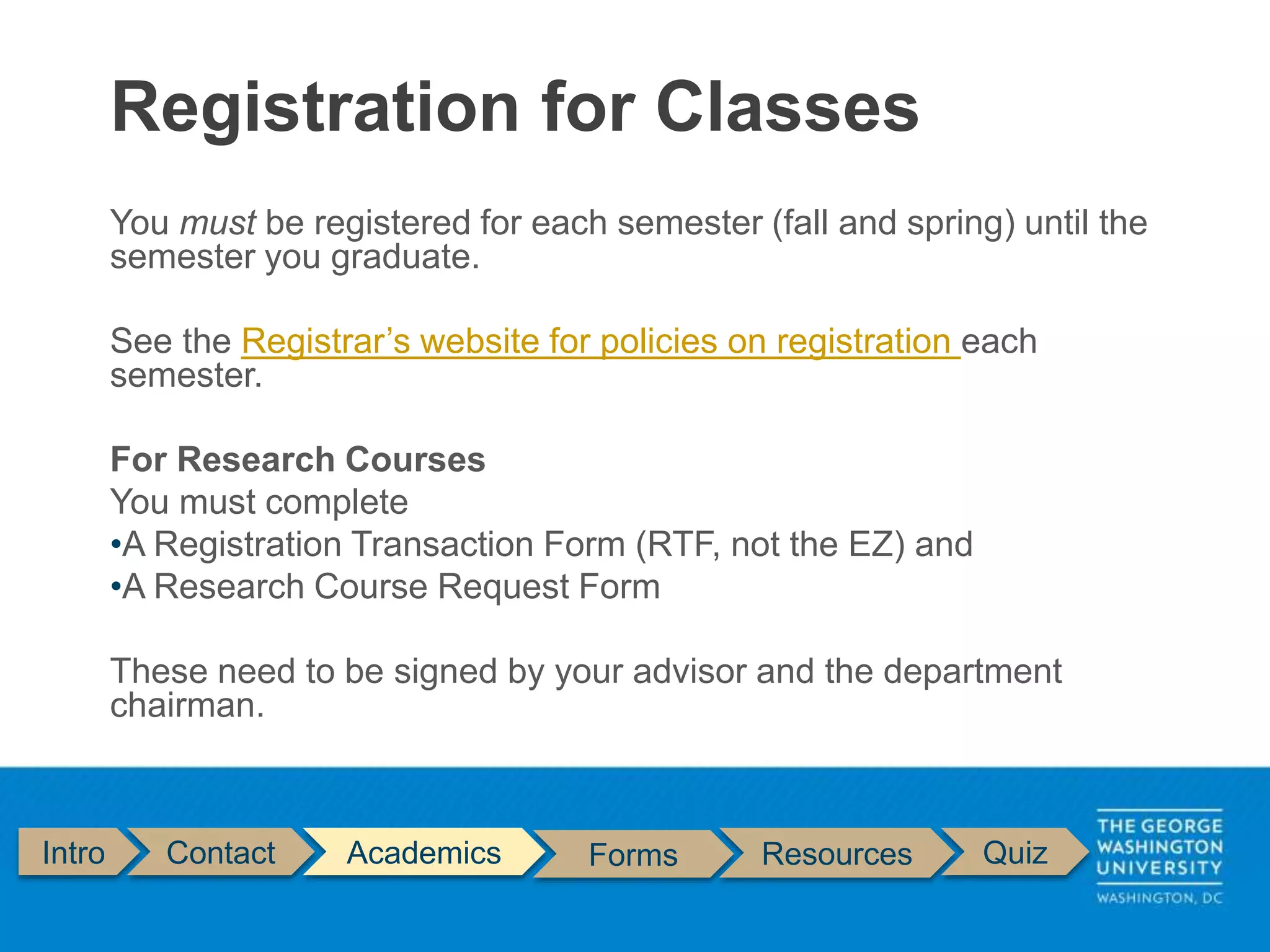 You must be registered for each semester (fall and spring) until the
semester you graduate.
See the Registrar’s website for policies on registration each
semester.
For Research Courses
You must complete
•A Registration Transaction Form (RTF, not the EZ) and
•A Research Course Request Form
These need to be signed by your advisor and the department
chairman.
Registration for Classes
Intro Contact Academics Forms Resources Quiz
 