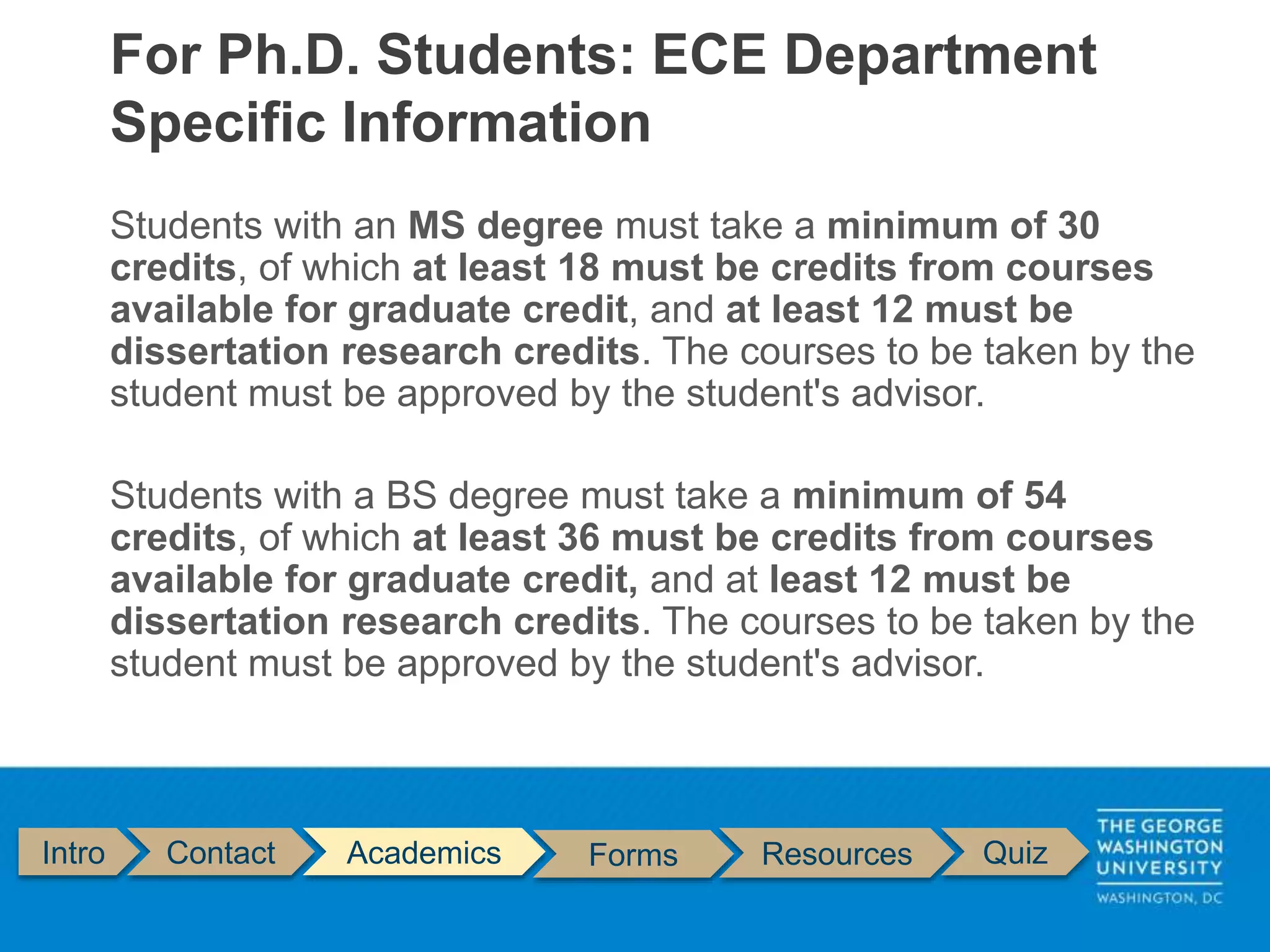 Students with an MS degree must take a minimum of 30
credits, of which at least 18 must be credits from courses
available for graduate credit, and at least 12 must be
dissertation research credits. The courses to be taken by the
student must be approved by the student's advisor.
Students with a BS degree must take a minimum of 54
credits, of which at least 36 must be credits from courses
available for graduate credit, and at least 12 must be
dissertation research credits. The courses to be taken by the
student must be approved by the student's advisor.
For Ph.D. Students: ECE Department
Specific Information
Intro Contact Academics Forms Resources Quiz
 