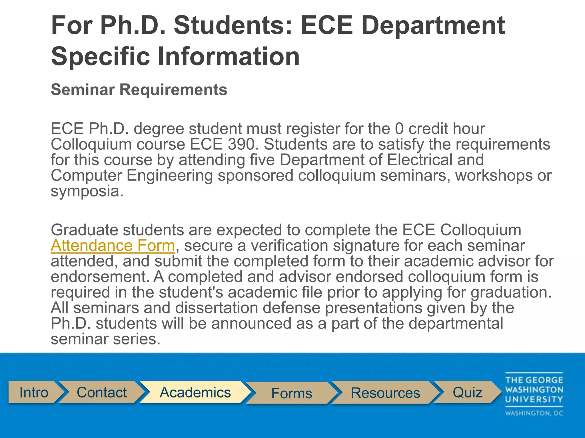Seminar Requirements
ECE Ph.D. degree student must register for the 0 credit hour
Colloquium course ECE 390. Students are to satisfy the requirements
for this course by attending five Department of Electrical and
Computer Engineering sponsored colloquium seminars, workshops or
symposia.
Graduate students are expected to complete the ECE Colloquium
Attendance Form, secure a verification signature for each seminar
attended, and submit the completed form to their academic advisor for
endorsement. A completed and advisor endorsed colloquium form is
required in the student's academic file prior to applying for graduation.
All seminars and dissertation defense presentations given by the
Ph.D. students will be announced as a part of the departmental
seminar series.
For Ph.D. Students: ECE Department
Specific Information
Intro Contact Academics Forms Resources Quiz
 