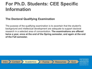 The Doctoral Qualifying Examination
The purpose of the qualifying examination is to ascertain that the student's
background and intellectual development are adequate to support doctoral
research in a selected area of concentration. The examinations are offered
twice a year, once at the end of the Spring semester, and again at the end
of the Fall semester.
Intro Contact Academics Forms Resources Quiz
For Ph.D. Students: CEE Specific
Information
 