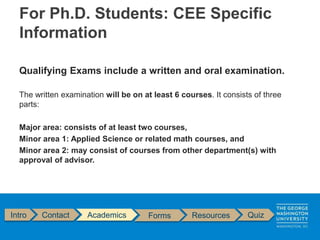 Qualifying Exams include a written and oral examination.
The written examination will be on at least 6 courses. It consists of three
parts:
Major area: consists of at least two courses,
Minor area 1: Applied Science or related math courses, and
Minor area 2: may consist of courses from other department(s) with
approval of advisor.
Intro Contact Academics Forms Resources Quiz
For Ph.D. Students: CEE Specific
Information
 