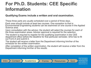 Qualifying Exams include a written and oral examination.
These three parts are usually scheduled over a period of three days.
Each area should include at least two courses. One exception to that is:
Environmental Engineering students can be examined on one course in the Applied
Science area.
Upon consultation with the advisor, the student will select the courses for each of
the three examination areas. Advisor approval is required for the selection.
The student is required to register for the qualifying examination in the CEE
department office before the deadline for that particular semester. S/he has to fill
out Form-4 and submit it.
The student will receive a letter from the Department informing him/her of the
schedule for the written examination.
After completion of the written examination, the student will receive a letter from the
Department informing him/her of the results.
Intro Contact Academics Forms Resources Quiz
For Ph.D. Students: CEE Specific
Information
 