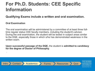 Qualifying Exams include a written and oral examination.
Oral Examination
The oral examination will be administered by a committee of at least three full-
time regular status CEE faculty members, including the student's advisor.
During the oral examination, the student will be tested in subject areas similar
to the DQE, especially those in which s/he has demonstrated weakness in the
written exam.
Upon successful passage of the DQE, the student is admitted to candidacy
for the degree of Doctor of Philosophy.
.
Intro Contact Academics Forms Resources Quiz
For Ph.D. Students: CEE Specific
Information
 
