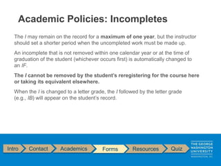 Intro Contact Academics Forms Resources Quiz
The I may remain on the record for a maximum of one year, but the instructor
should set a shorter period when the uncompleted work must be made up.
An incomplete that is not removed within one calendar year or at the time of
graduation of the student (whichever occurs first) is automatically changed to
an IF.
The I cannot be removed by the student’s reregistering for the course here
or taking its equivalent elsewhere.
When the I is changed to a letter grade, the I followed by the letter grade
(e.g., IB) will appear on the student’s record.
Academic Policies: Incompletes
 