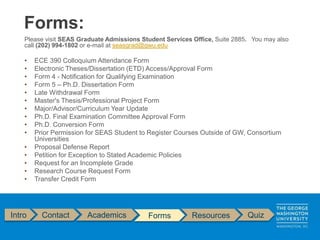 Intro Contact Academics Forms Resources Quiz
Please visit SEAS Graduate Admissions Student Services Office, Suite 2885. You may also
call (202) 994-1802 or e-mail at seasgrad@gwu.edu
• ECE 390 Colloquium Attendance Form
• Electronic Theses/Dissertation (ETD) Access/Approval Form
• Form 4 - Notification for Qualifying Examination
• Form 5 – Ph.D. Dissertation Form
• Late Withdrawal Form
• Master's Thesis/Professional Project Form
• Major/Advisor/Curriculum Year Update
• Ph.D. Final Examination Committee Approval Form
• Ph.D. Conversion Form
• Prior Permission for SEAS Student to Register Courses Outside of GW, Consortium
Universities
• Proposal Defense Report
• Petition for Exception to Stated Academic Policies
• Request for an Incomplete Grade
• Research Course Request Form
• Transfer Credit Form
Forms:
 
