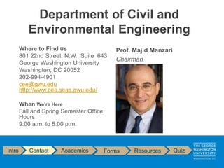 Department of Civil and
Environmental Engineering
Where to Find Us
801 22nd Street, N.W., Suite 643
George Washington University
Washington, DC 20052
202-994-4901
cee@gwu.edu
http://www.cee.seas.gwu.edu/
When We’re Here
Fall and Spring Semester Office
Hours
9:00 a.m. to 5:00 p.m.
Prof. Majid Manzari
Chairman
Intro Contact Academics Forms Resources Quiz
 