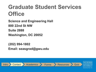 Intro Contact Academics Forms Resources Quiz
Science and Engineering Hall
800 22nd St NW
Suite 2888
Washington, DC 20052
(202) 994-1802
Email: seasgrad@gwu.edu
Graduate Student Services
Office
 