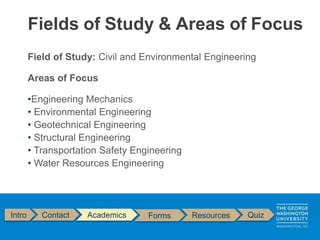 Field of Study: Civil and Environmental Engineering
Areas of Focus
•Engineering Mechanics
• Environmental Engineering
• Geotechnical Engineering
• Structural Engineering
• Transportation Safety Engineering
• Water Resources Engineering
Fields of Study & Areas of Focus
Intro Contact Academics Forms Resources Quiz
 