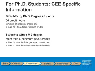 Direct-Entry Ph.D. Degree students
54 credit hours
Minimum of 42 course credits and
at least 12 dissertation research credits
Students with a MS degree
Must take a minimum of 30 credits
at least 18 must be from graduate courses, and
at least 12 must be dissertation research credits
Intro Contact Academics Forms Resources Quiz
For Ph.D. Students: CEE Specific
Information
 