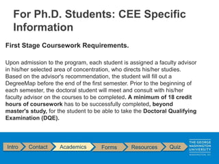 First Stage Coursework Requirements.
Upon admission to the program, each student is assigned a faculty advisor
in his/her selected area of concentration, who directs his/her studies.
Based on the advisor's recommendation, the student will fill out a
DegreeMap before the end of the first semester. Prior to the beginning of
each semester, the doctoral student will meet and consult with his/her
faculty advisor on the courses to be completed. A minimum of 18 credit
hours of coursework has to be successfully completed, beyond
master's study, for the student to be able to take the Doctoral Qualifying
Examination (DQE).
Intro Contact Academics Forms Resources Quiz
For Ph.D. Students: CEE Specific
Information
 