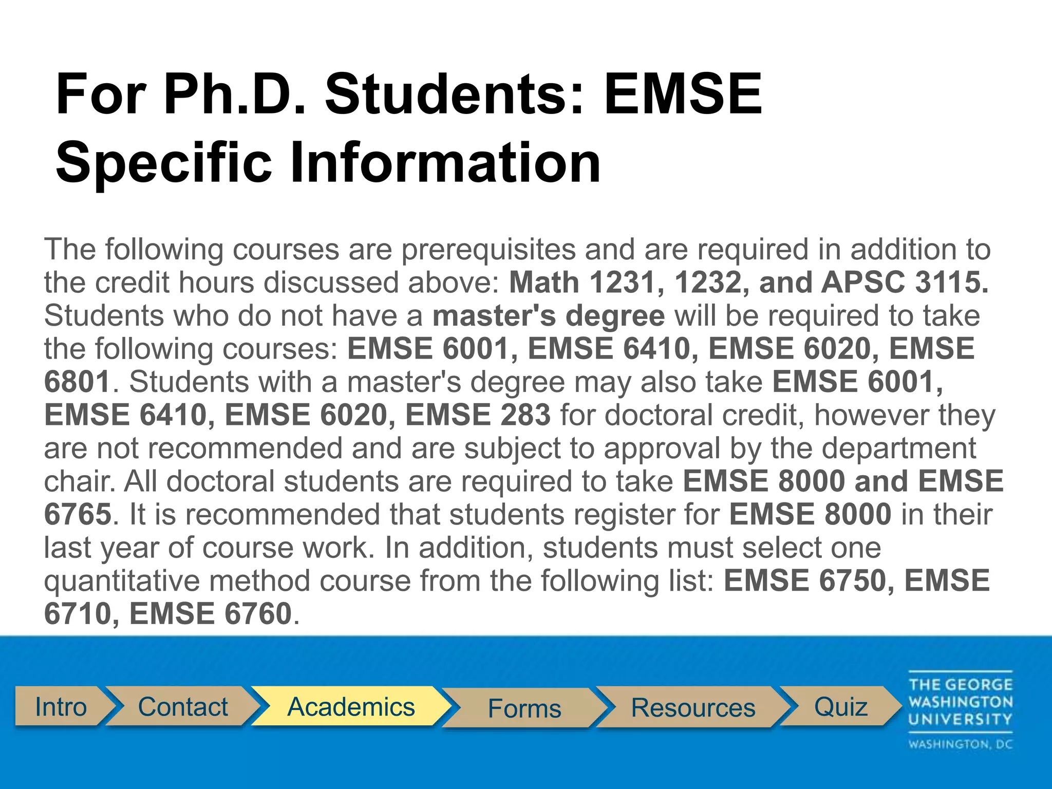 Intro Contact Academics Forms Resources Quiz
The following courses are prerequisites and are required in addition to
the credit hours discussed above: Math 1231, 1232, and APSC 3115.
Students who do not have a master's degree will be required to take
the following courses: EMSE 6001, EMSE 6410, EMSE 6020, EMSE
6801. Students with a master's degree may also take EMSE 6001,
EMSE 6410, EMSE 6020, EMSE 283 for doctoral credit, however they
are not recommended and are subject to approval by the department
chair. All doctoral students are required to take EMSE 8000 and EMSE
6765. It is recommended that students register for EMSE 8000 in their
last year of course work. In addition, students must select one
quantitative method course from the following list: EMSE 6750, EMSE
6710, EMSE 6760.
For Ph.D. Students: EMSE
Specific Information
 
