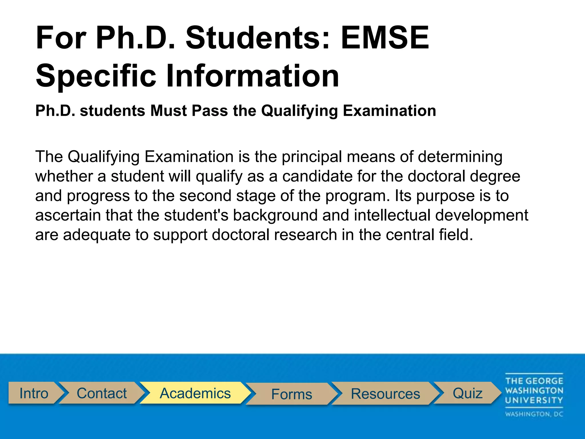 Intro Contact Academics Forms Resources Quiz
Ph.D. students Must Pass the Qualifying Examination
The Qualifying Examination is the principal means of determining
whether a student will qualify as a candidate for the doctoral degree
and progress to the second stage of the program. Its purpose is to
ascertain that the student's background and intellectual development
are adequate to support doctoral research in the central field.
For Ph.D. Students: EMSE
Specific Information
 