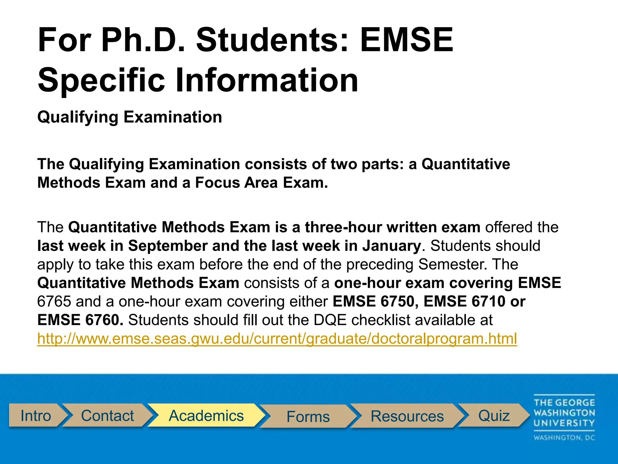Intro Contact Academics Forms Resources Quiz
Qualifying Examination
The Qualifying Examination consists of two parts: a Quantitative
Methods Exam and a Focus Area Exam.
The Quantitative Methods Exam is a three-hour written exam offered the
last week in September and the last week in January. Students should
apply to take this exam before the end of the preceding Semester. The
Quantitative Methods Exam consists of a one-hour exam covering EMSE
6765 and a one-hour exam covering either EMSE 6750, EMSE 6710 or
EMSE 6760. Students should fill out the DQE checklist available at
http://www.emse.seas.gwu.edu/current/graduate/doctoralprogram.html
For Ph.D. Students: EMSE
Specific Information
 