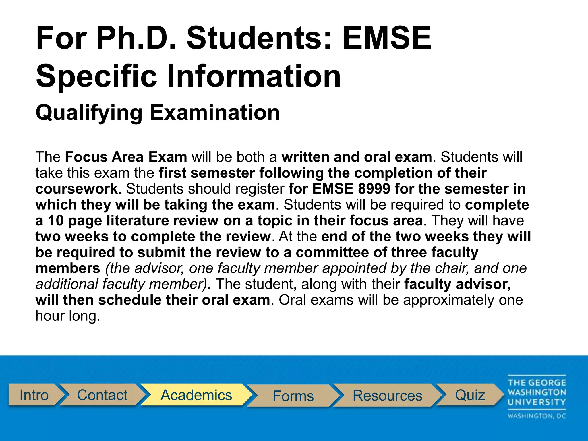 Intro Contact Academics Forms Resources Quiz
Qualifying Examination
The Focus Area Exam will be both a written and oral exam. Students will
take this exam the first semester following the completion of their
coursework. Students should register for EMSE 8999 for the semester in
which they will be taking the exam. Students will be required to complete
a 10 page literature review on a topic in their focus area. They will have
two weeks to complete the review. At the end of the two weeks they will
be required to submit the review to a committee of three faculty
members (the advisor, one faculty member appointed by the chair, and one
additional faculty member). The student, along with their faculty advisor,
will then schedule their oral exam. Oral exams will be approximately one
hour long.
For Ph.D. Students: EMSE
Specific Information
 
