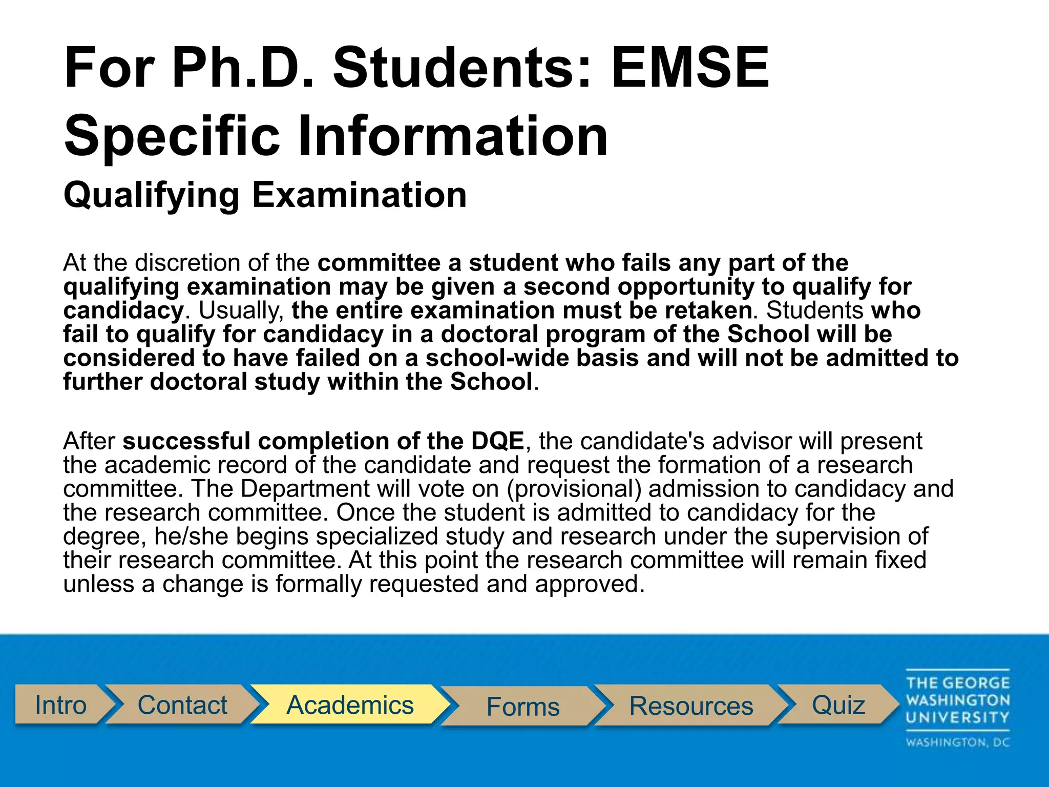 Intro Contact Academics Forms Resources Quiz
Qualifying Examination
At the discretion of the committee a student who fails any part of the
qualifying examination may be given a second opportunity to qualify for
candidacy. Usually, the entire examination must be retaken. Students who
fail to qualify for candidacy in a doctoral program of the School will be
considered to have failed on a school-wide basis and will not be admitted to
further doctoral study within the School.
After successful completion of the DQE, the candidate's advisor will present
the academic record of the candidate and request the formation of a research
committee. The Department will vote on (provisional) admission to candidacy and
the research committee. Once the student is admitted to candidacy for the
degree, he/she begins specialized study and research under the supervision of
their research committee. At this point the research committee will remain fixed
unless a change is formally requested and approved.
For Ph.D. Students: EMSE
Specific Information
 