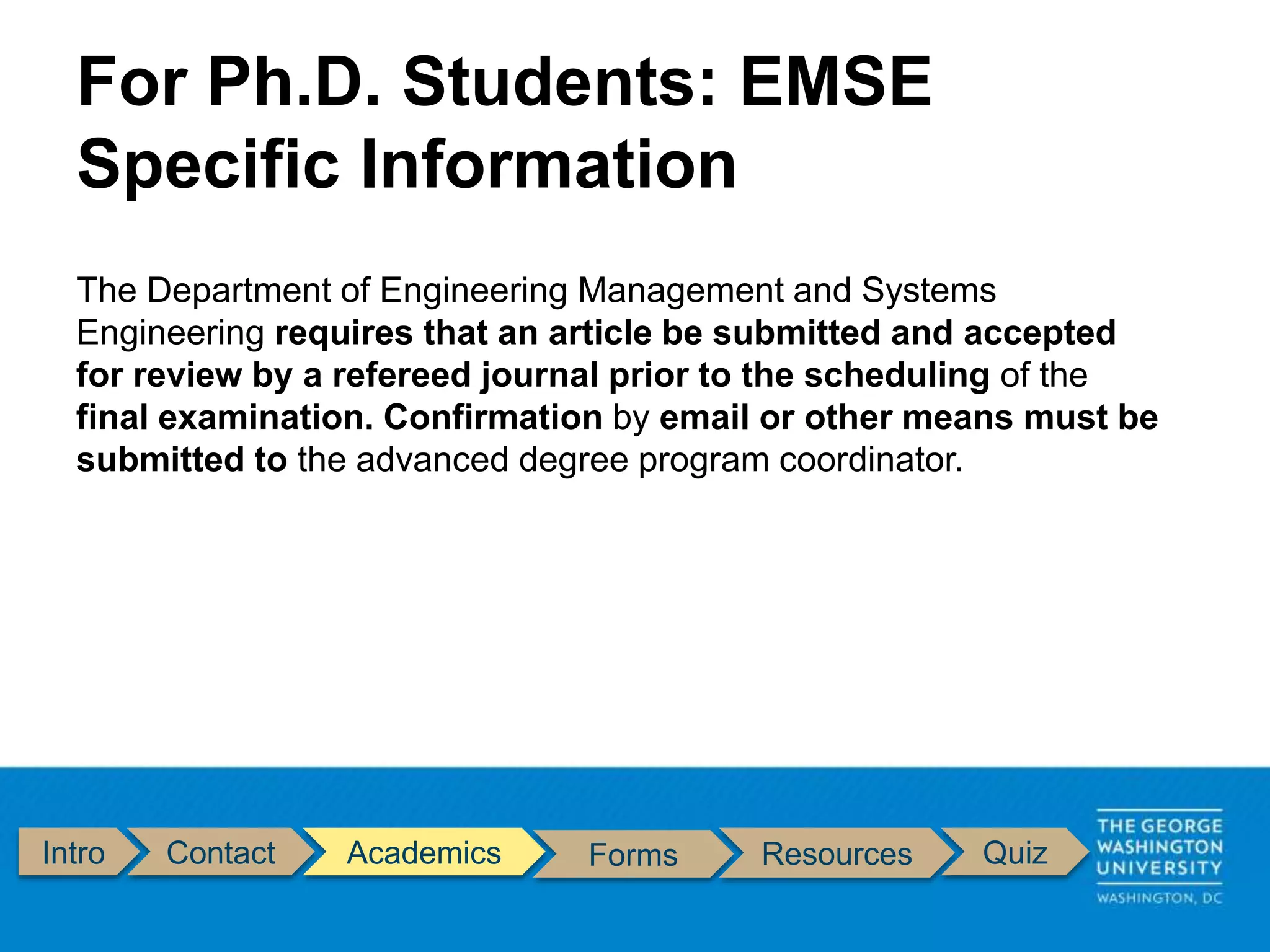 Intro Contact Academics Forms Resources Quiz
The Department of Engineering Management and Systems
Engineering requires that an article be submitted and accepted
for review by a refereed journal prior to the scheduling of the
final examination. Confirmation by email or other means must be
submitted to the advanced degree program coordinator.
For Ph.D. Students: EMSE
Specific Information
 