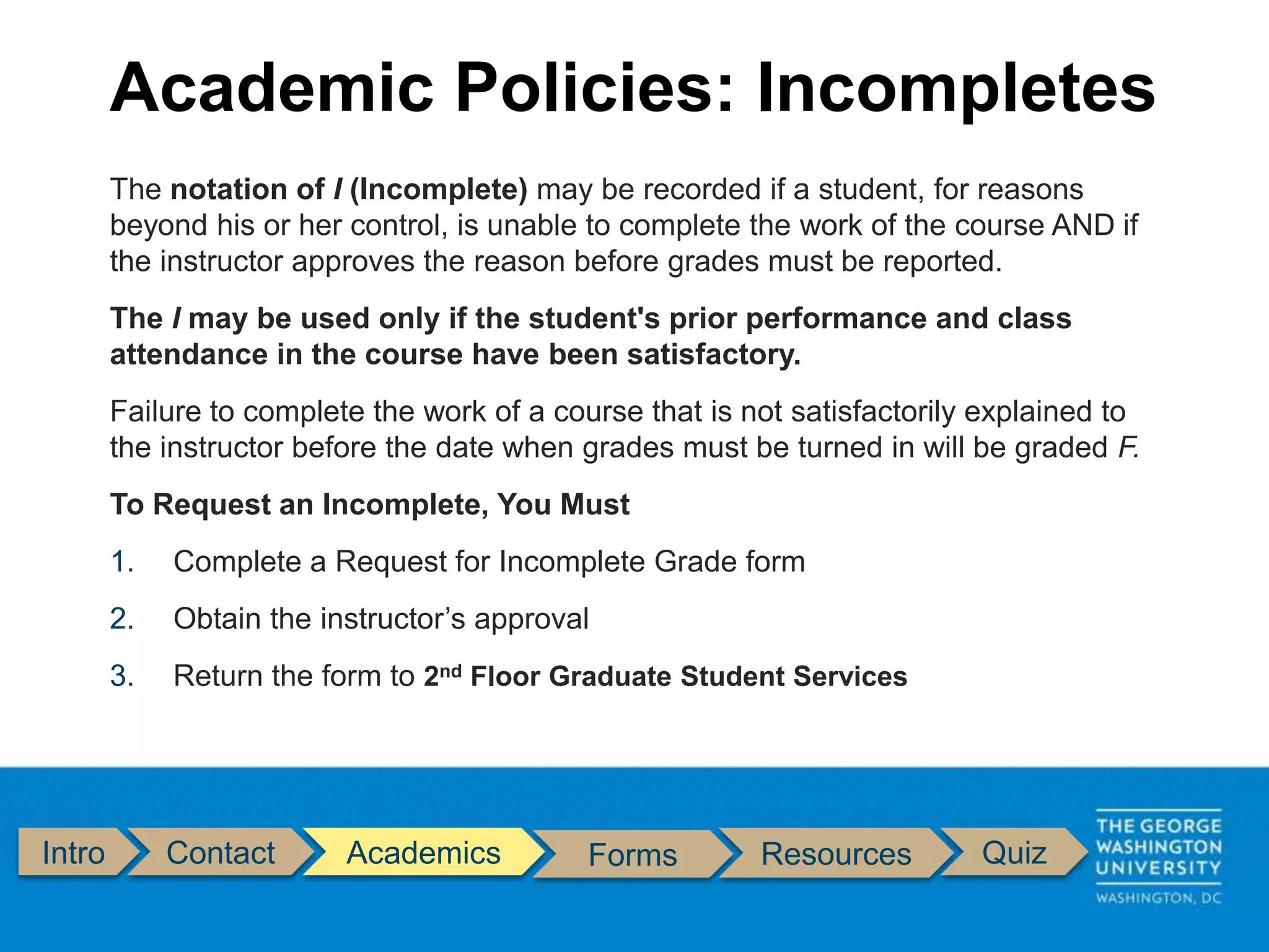 Intro Contact Academics Forms Resources Quiz
The notation of I (Incomplete) may be recorded if a student, for reasons
beyond his or her control, is unable to complete the work of the course AND if
the instructor approves the reason before grades must be reported.
The I may be used only if the student's prior performance and class
attendance in the course have been satisfactory.
Failure to complete the work of a course that is not satisfactorily explained to
the instructor before the date when grades must be turned in will be graded F.
To Request an Incomplete, You Must
1. Complete a Request for Incomplete Grade form
2. Obtain the instructor’s approval
3. Return the form to 2nd Floor Graduate Student Services
Academic Policies: Incompletes
 