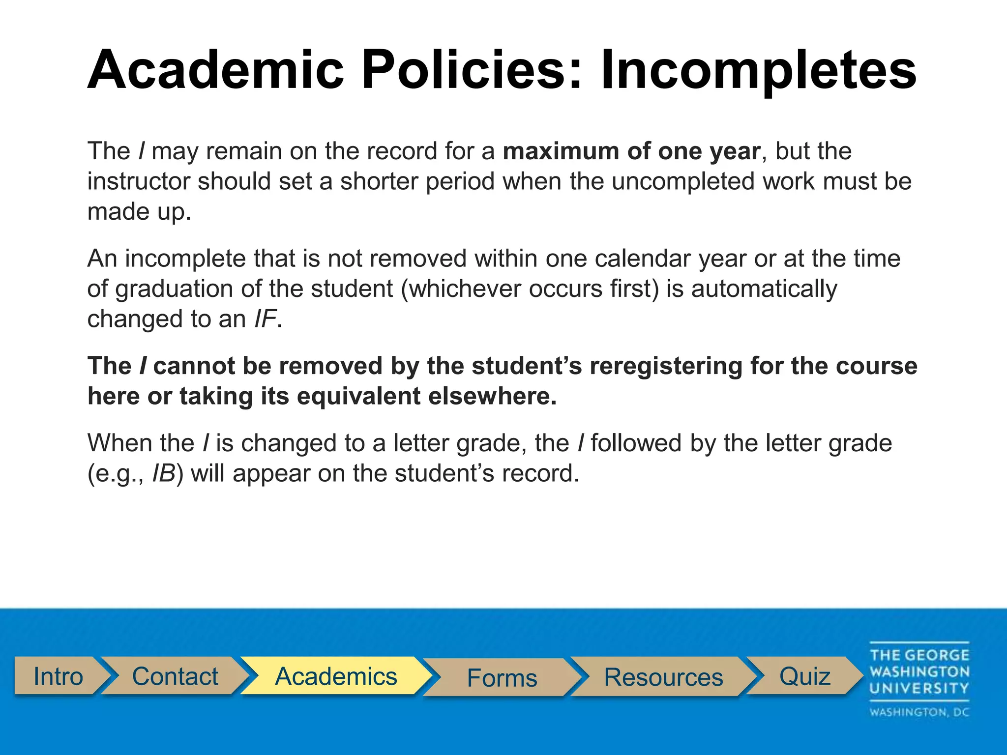 Intro Contact Academics Forms Resources Quiz
The I may remain on the record for a maximum of one year, but the
instructor should set a shorter period when the uncompleted work must be
made up.
An incomplete that is not removed within one calendar year or at the time
of graduation of the student (whichever occurs first) is automatically
changed to an IF.
The I cannot be removed by the student’s reregistering for the course
here or taking its equivalent elsewhere.
When the I is changed to a letter grade, the I followed by the letter grade
(e.g., IB) will appear on the student’s record.
Academic Policies: Incompletes
 