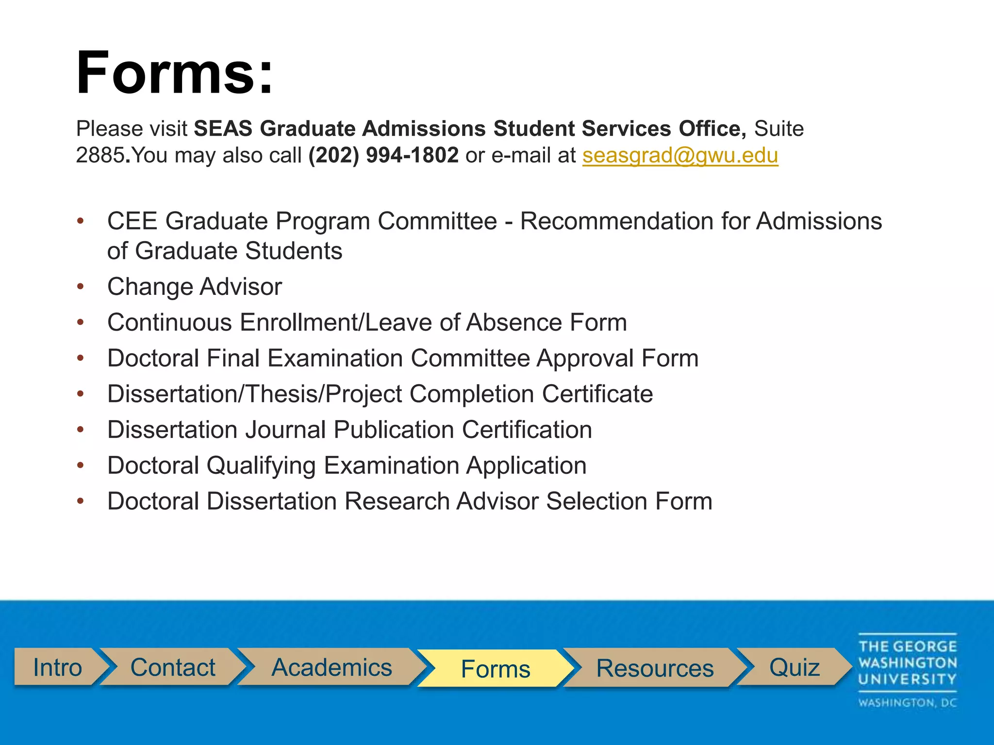 Intro Contact Academics Forms Resources Quiz
Please visit SEAS Graduate Admissions Student Services Office, Suite
2885.You may also call (202) 994-1802 or e-mail at seasgrad@gwu.edu
• CEE Graduate Program Committee - Recommendation for Admissions
of Graduate Students
• Change Advisor
• Continuous Enrollment/Leave of Absence Form
• Doctoral Final Examination Committee Approval Form
• Dissertation/Thesis/Project Completion Certificate
• Dissertation Journal Publication Certification
• Doctoral Qualifying Examination Application
• Doctoral Dissertation Research Advisor Selection Form
Forms:
 