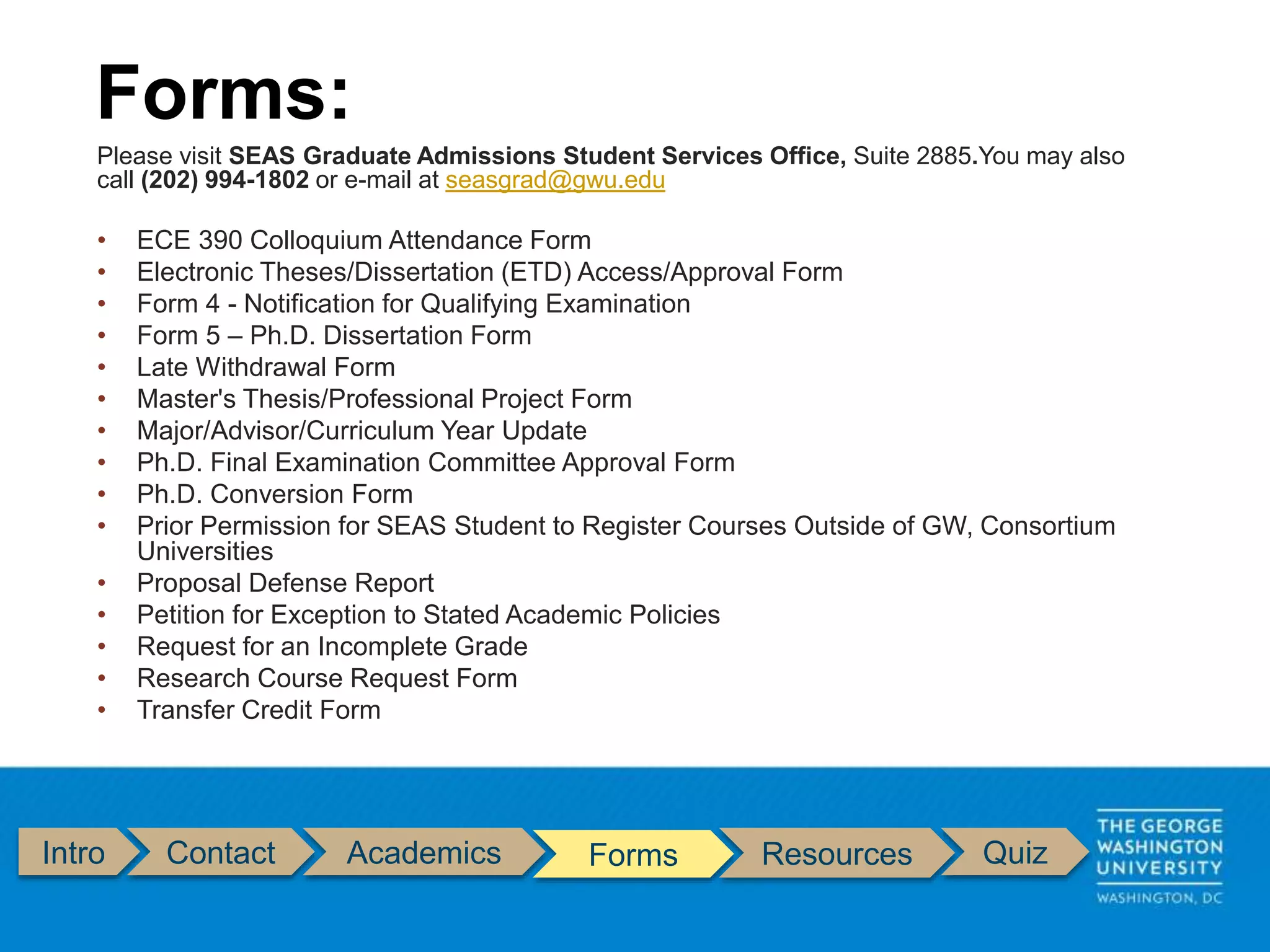 Intro Contact Academics Forms Resources Quiz
Please visit SEAS Graduate Admissions Student Services Office, Suite 2885.You may also
call (202) 994-1802 or e-mail at seasgrad@gwu.edu
• ECE 390 Colloquium Attendance Form
• Electronic Theses/Dissertation (ETD) Access/Approval Form
• Form 4 - Notification for Qualifying Examination
• Form 5 – Ph.D. Dissertation Form
• Late Withdrawal Form
• Master's Thesis/Professional Project Form
• Major/Advisor/Curriculum Year Update
• Ph.D. Final Examination Committee Approval Form
• Ph.D. Conversion Form
• Prior Permission for SEAS Student to Register Courses Outside of GW, Consortium
Universities
• Proposal Defense Report
• Petition for Exception to Stated Academic Policies
• Request for an Incomplete Grade
• Research Course Request Form
• Transfer Credit Form
Forms:
 
