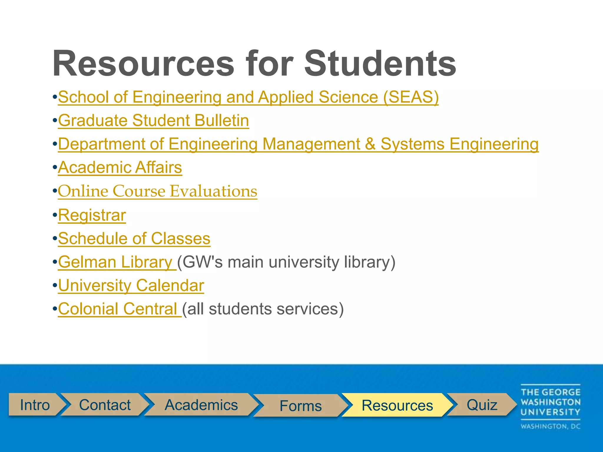 Resources for Students
Intro Contact Academics Forms Resources Quiz
•School of Engineering and Applied Science (SEAS)
•Graduate Student Bulletin
•Department of Engineering Management & Systems Engineering
•Academic Affairs
•Online Course Evaluations
•Registrar
•Schedule of Classes
•Gelman Library (GW's main university library)
•University Calendar
•Colonial Central (all students services)
 