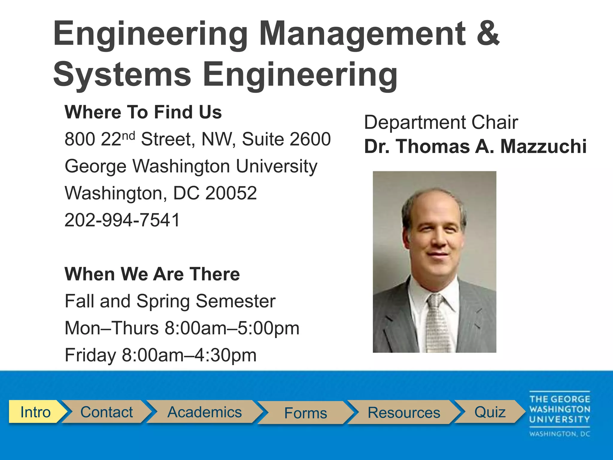 Where To Find Us
800 22nd Street, NW, Suite 2600
George Washington University
Washington, DC 20052
202-994-7541
When We Are There
Fall and Spring Semester
Mon–Thurs 8:00am–5:00pm
Friday 8:00am–4:30pm
Engineering Management &
Systems Engineering
Intro Contact Academics Forms Resources Quiz
Department Chair
Dr. Thomas A. Mazzuchi
 