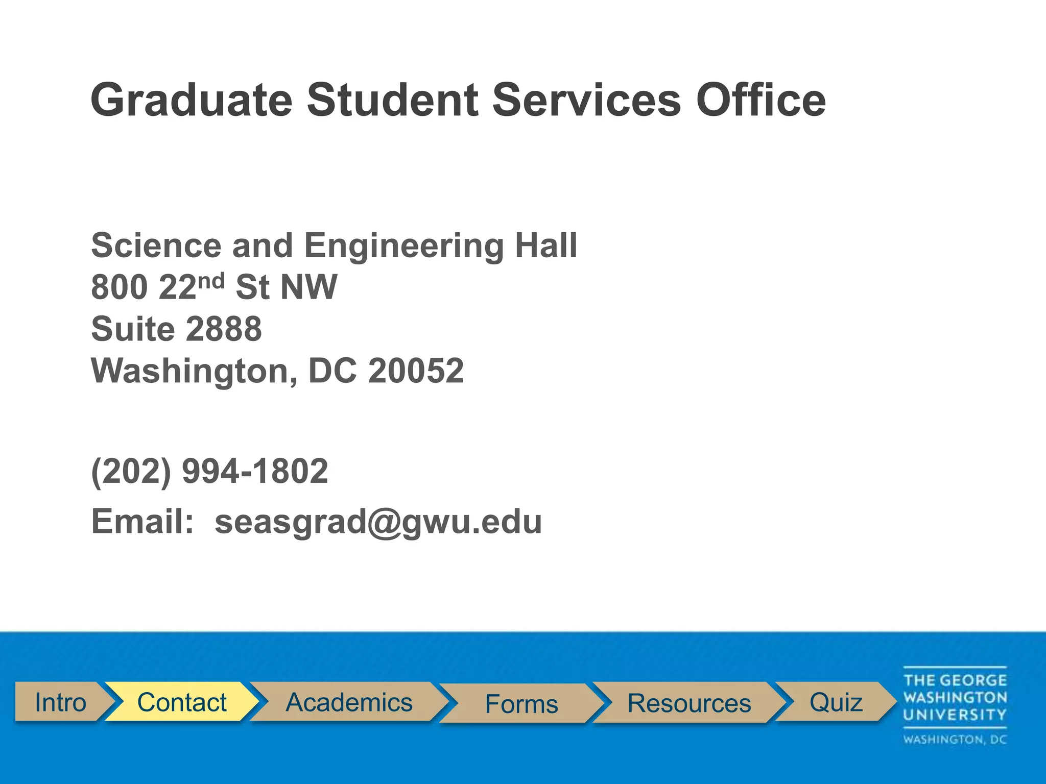 Intro Contact Academics Forms Resources Quiz
Science and Engineering Hall
800 22nd St NW
Suite 2888
Washington, DC 20052
(202) 994-1802
Email: seasgrad@gwu.edu
Graduate Student Services Office
 