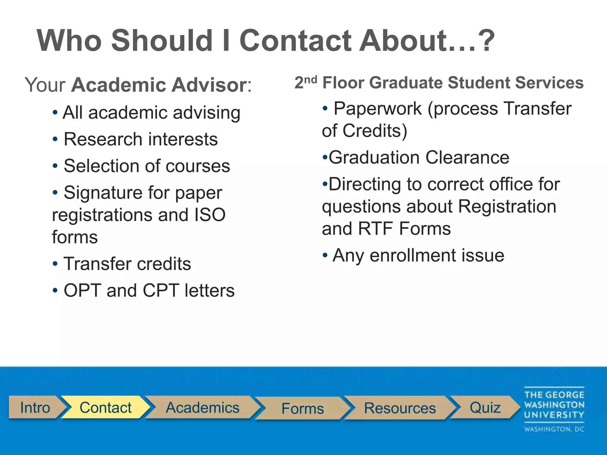 Who Should I Contact About…?
Intro Contact Academics Forms Resources Quiz
Your Academic Advisor:
• All academic advising
• Research interests
• Selection of courses
• Signature for paper
registrations and ISO
forms
• Transfer credits
• OPT and CPT letters
2nd Floor Graduate Student Services
• Paperwork (process Transfer
of Credits)
•Graduation Clearance
•Directing to correct office for
questions about Registration
and RTF Forms
• Any enrollment issue
 