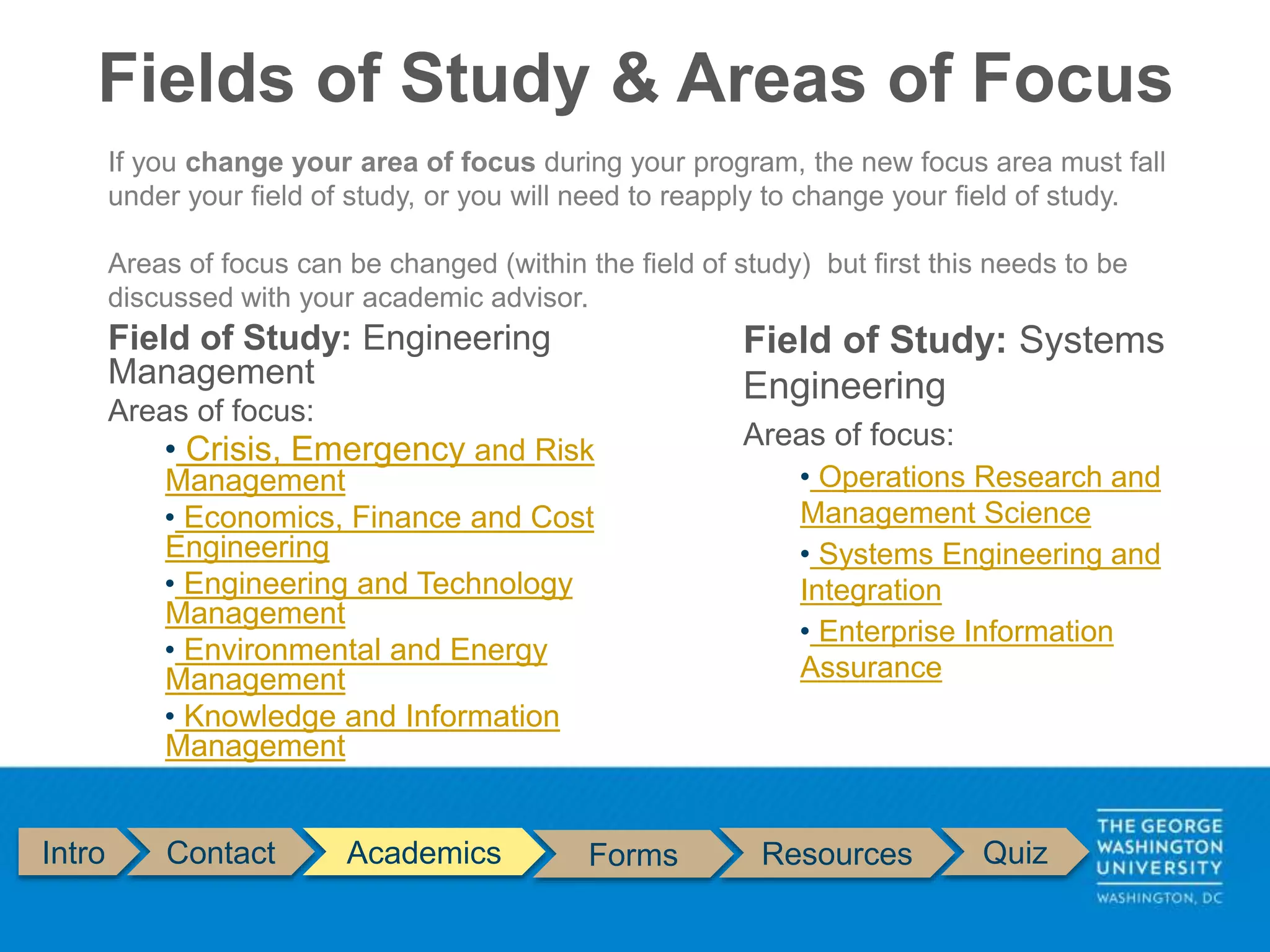 Fields of Study & Areas of Focus
Intro Contact Academics Forms Resources Quiz
If you change your area of focus during your program, the new focus area must fall
under your field of study, or you will need to reapply to change your field of study.
Areas of focus can be changed (within the field of study) but first this needs to be
discussed with your academic advisor.
Field of Study: Systems
Engineering
Areas of focus:
• Operations Research and
Management Science
• Systems Engineering and
Integration
• Enterprise Information
Assurance
Field of Study: Engineering
Management
Areas of focus:
• Crisis, Emergency and Risk
Management
• Economics, Finance and Cost
Engineering
• Engineering and Technology
Management
• Environmental and Energy
Management
• Knowledge and Information
Management
 