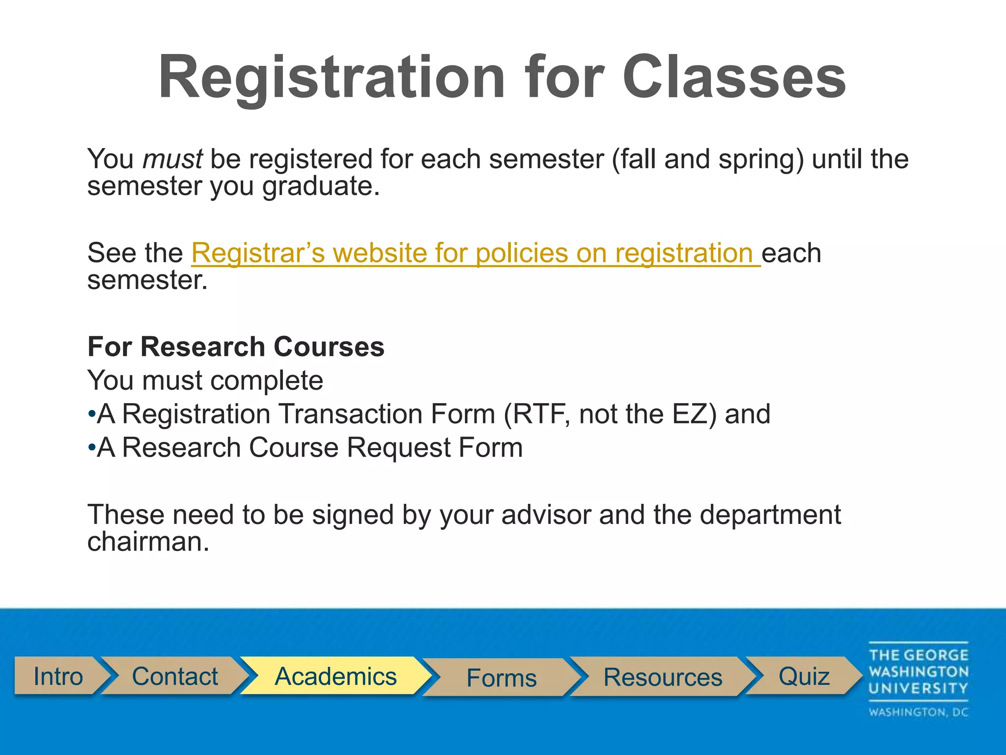 Intro Contact Academics Forms Resources Quiz
You must be registered for each semester (fall and spring) until the
semester you graduate.
See the Registrar’s website for policies on registration each
semester.
For Research Courses
You must complete
•A Registration Transaction Form (RTF, not the EZ) and
•A Research Course Request Form
These need to be signed by your advisor and the department
chairman.
Registration for Classes
 