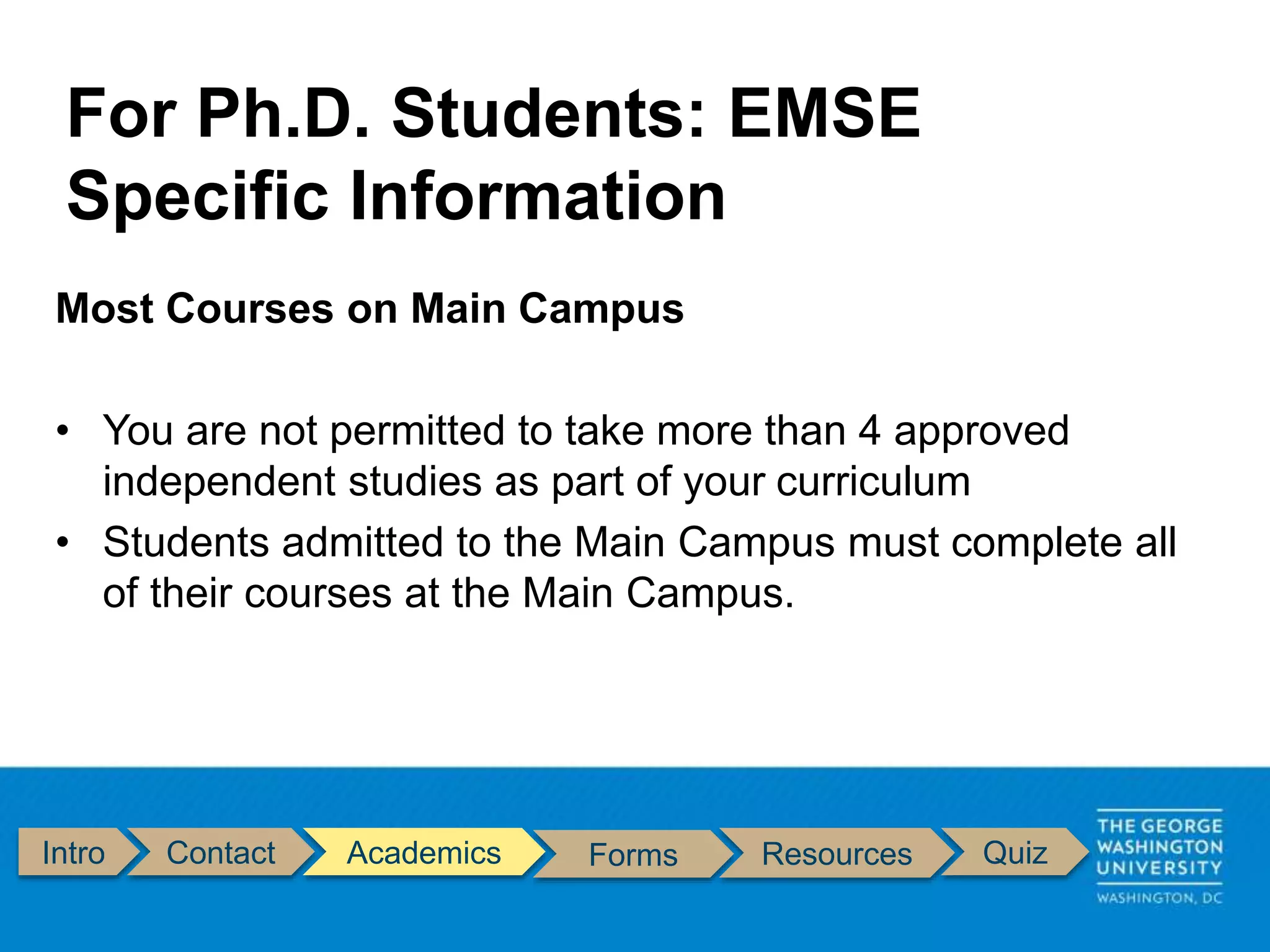 Intro Contact Academics Forms Resources Quiz
Most Courses on Main Campus
• You are not permitted to take more than 4 approved
independent studies as part of your curriculum
• Students admitted to the Main Campus must complete all
of their courses at the Main Campus.
For Ph.D. Students: EMSE
Specific Information
 
