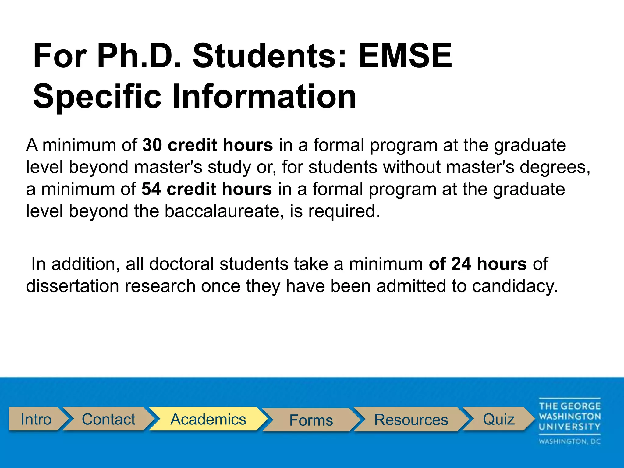 Intro Contact Academics Forms Resources Quiz
A minimum of 30 credit hours in a formal program at the graduate
level beyond master's study or, for students without master's degrees,
a minimum of 54 credit hours in a formal program at the graduate
level beyond the baccalaureate, is required.
In addition, all doctoral students take a minimum of 24 hours of
dissertation research once they have been admitted to candidacy.
For Ph.D. Students: EMSE
Specific Information
 