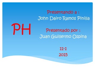 PH
Presentando a :
John Dairo Ramos Pinilla
Presentado por :
Juan Guillermo Ospina
11-1
2015
 