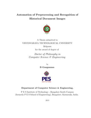 Automation of Preprocessing and Recognition of
Historical Document Images
A Thesis submitted to
VISVESVARAYA TECHNOLOGICAL UNIVERSITY
Belgaum
for the award of degree of
Doctor of Philosophy in
Computer Science & Engineering
by
B Gangamma
Department of Computer Science & Engineering,
P E S Institute of Technology - Bangalore South Campus
(formerly P E S School of Engineering), Bangalore, Karnataka, India.
2013
 