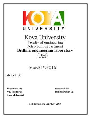 Koya University
Faculty of engineering
Petroleum department
Drilling engineering laboratory
(PH)
Mar.31th
.2015
Lab EXP. (7)
Supervised By Prepared By
Mr. Pishtiwan Bakhtiar Star M.
Eng. Muhamad
Submitted on: April.7th
2015
 