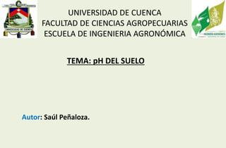 UNIVERSIDAD DE CUENCA
FACULTAD DE CIENCIAS AGROPECUARIAS
ESCUELA DE INGENIERIA AGRONÓMICA
Autor: Saúl Peñaloza.
TEMA: pH DEL SUELO
 