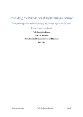 Expanding the boundaries of organisational change:
Transforming relationships by engaging change agents in systemic
learning conversations
Ph.D. Probation Report
Jitse van Ameijde
Department of Communication and Systems
July 2008
Jitse van Ameijde Ph.D. Probation Report Page 1
 
