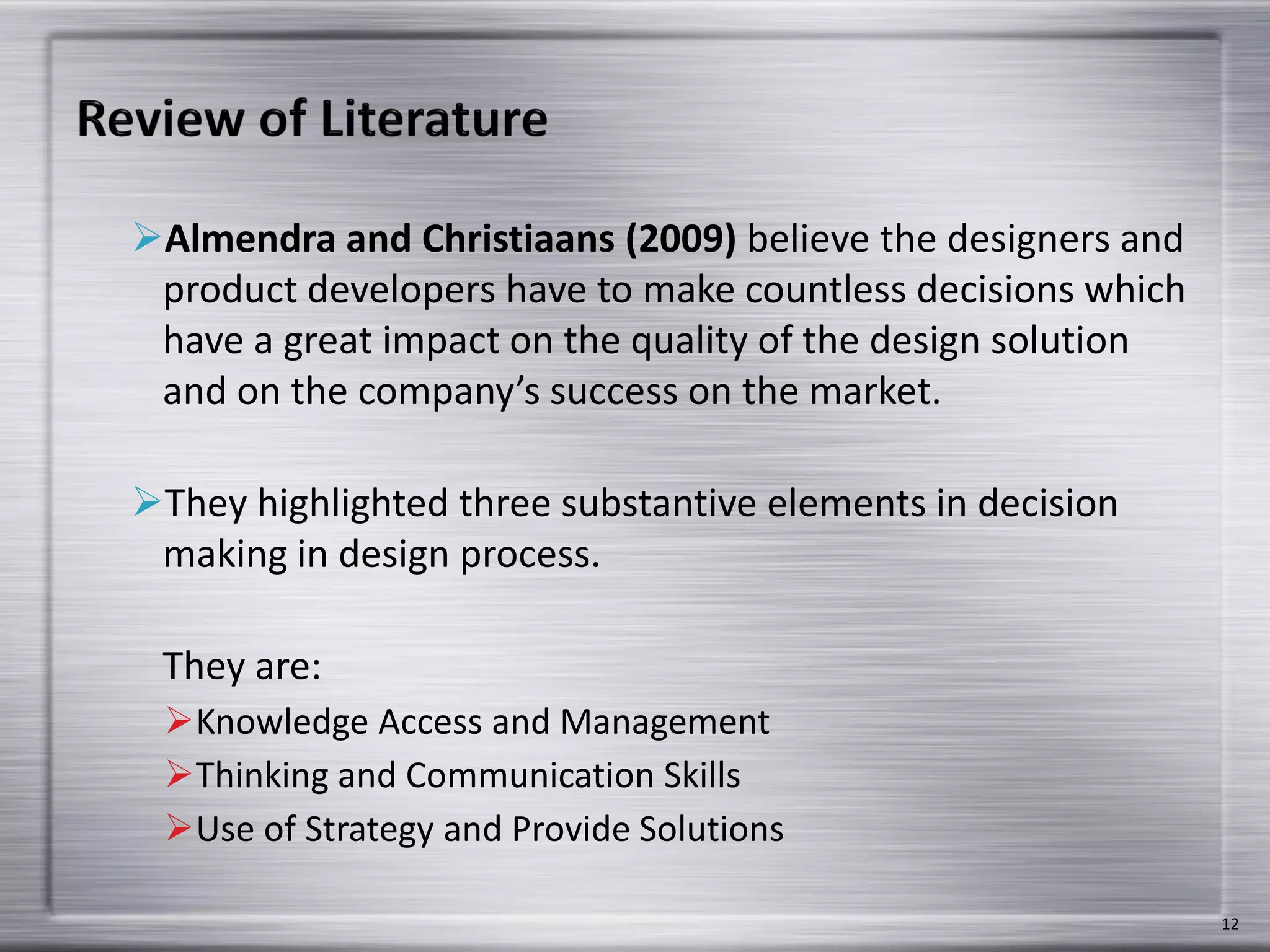 Almendra and Christiaans (2009) believe the designers and
product developers have to make countless decisions which
have a great impact on the quality of the design solution
and on the company’s success on the market.
They highlighted three substantive elements in decision
making in design process.
They are:
Knowledge Access and Management
Thinking and Communication Skills
Use of Strategy and Provide Solutions
12
 