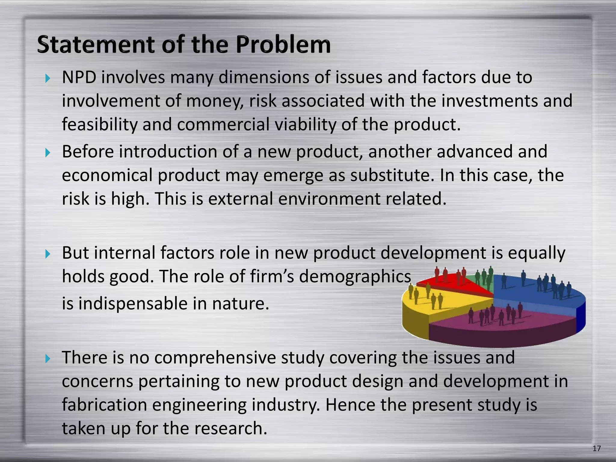  NPD involves many dimensions of issues and factors due to
involvement of money, risk associated with the investments and
feasibility and commercial viability of the product.
 Before introduction of a new product, another advanced and
economical product may emerge as substitute. In this case, the
risk is high. This is external environment related.
 But internal factors role in new product development is equally
holds good. The role of firm’s demographics
is indispensable in nature.
 There is no comprehensive study covering the issues and
concerns pertaining to new product design and development in
fabrication engineering industry. Hence the present study is
taken up for the research.
17
 