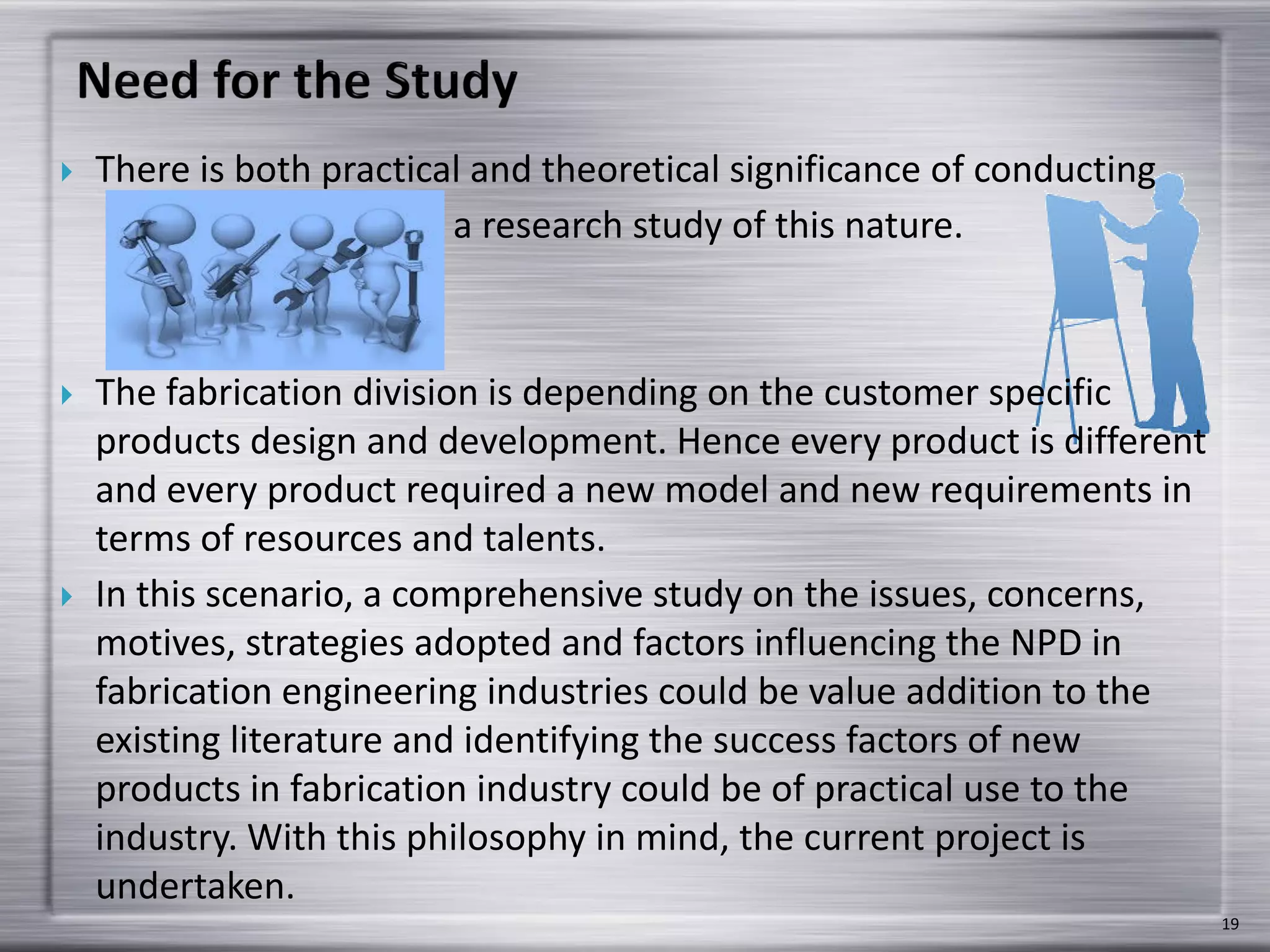  There is both practical and theoretical significance of conducting
a research study of this nature.
 The fabrication division is depending on the customer specific
products design and development. Hence every product is different
and every product required a new model and new requirements in
terms of resources and talents.
 In this scenario, a comprehensive study on the issues, concerns,
motives, strategies adopted and factors influencing the NPD in
fabrication engineering industries could be value addition to the
existing literature and identifying the success factors of new
products in fabrication industry could be of practical use to the
industry. With this philosophy in mind, the current project is
undertaken.
19
 