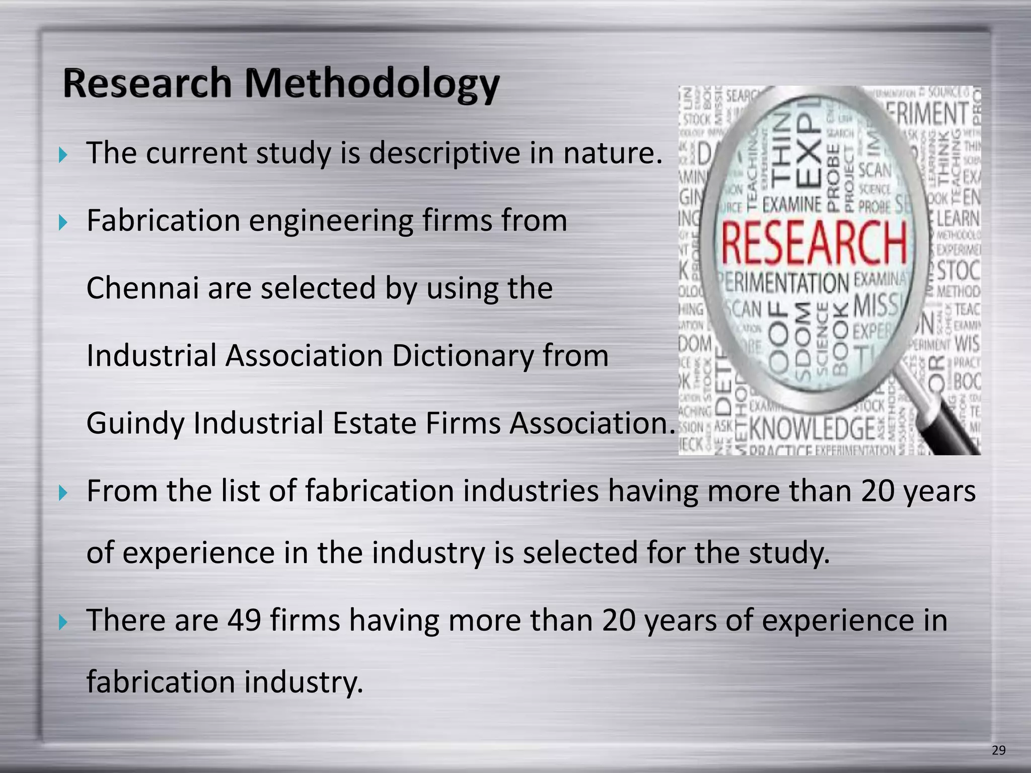  The current study is descriptive in nature.
 Fabrication engineering firms from
Chennai are selected by using the
Industrial Association Dictionary from
Guindy Industrial Estate Firms Association.
 From the list of fabrication industries having more than 20 years
of experience in the industry is selected for the study.
 There are 49 firms having more than 20 years of experience in
fabrication industry.
29
 