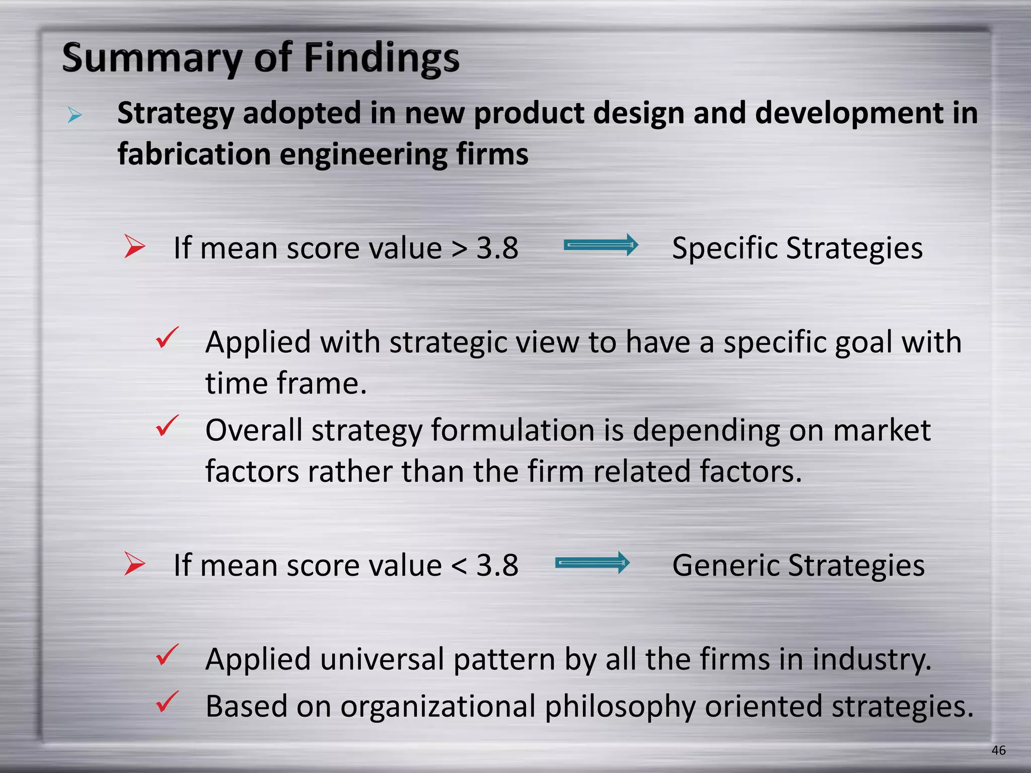  Strategy adopted in new product design and development in
fabrication engineering firms
 If mean score value > 3.8 Specific Strategies
 Applied with strategic view to have a specific goal with
time frame.
 Overall strategy formulation is depending on market
factors rather than the firm related factors.
 If mean score value < 3.8 Generic Strategies
 Applied universal pattern by all the firms in industry.
 Based on organizational philosophy oriented strategies.
46
 