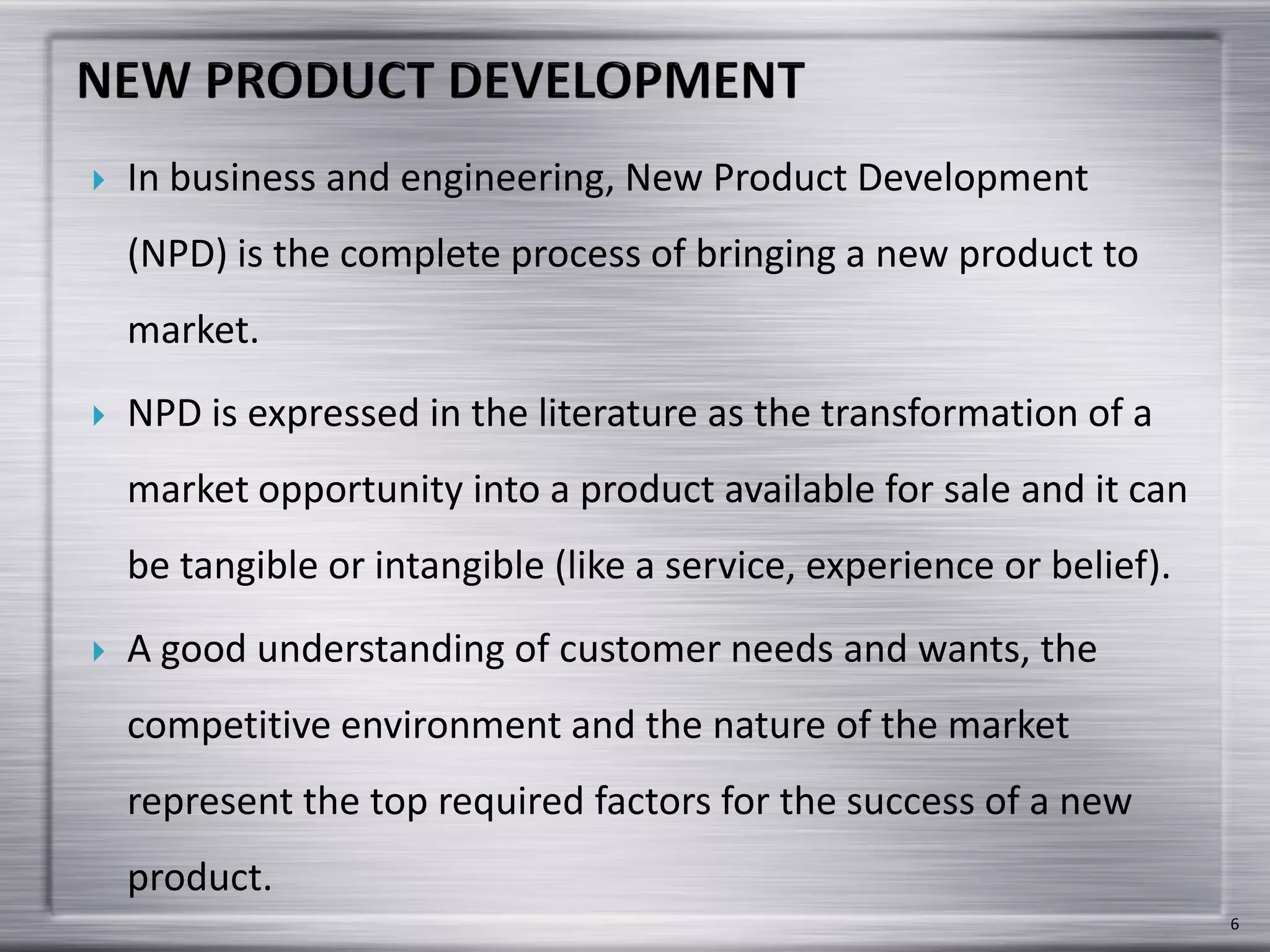  In business and engineering, New Product Development
(NPD) is the complete process of bringing a new product to
market.
 NPD is expressed in the literature as the transformation of a
market opportunity into a product available for sale and it can
be tangible or intangible (like a service, experience or belief).
 A good understanding of customer needs and wants, the
competitive environment and the nature of the market
represent the top required factors for the success of a new
product.
6
 