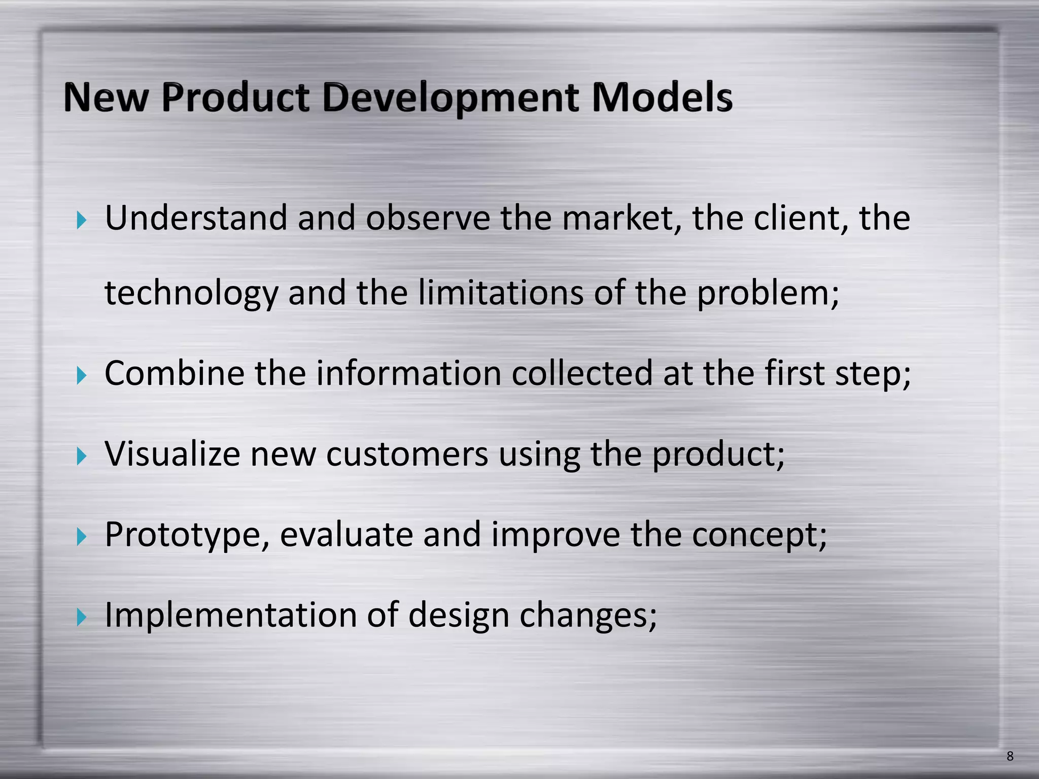  Understand and observe the market, the client, the
technology and the limitations of the problem;
 Combine the information collected at the first step;
 Visualize new customers using the product;
 Prototype, evaluate and improve the concept;
 Implementation of design changes;
8
 