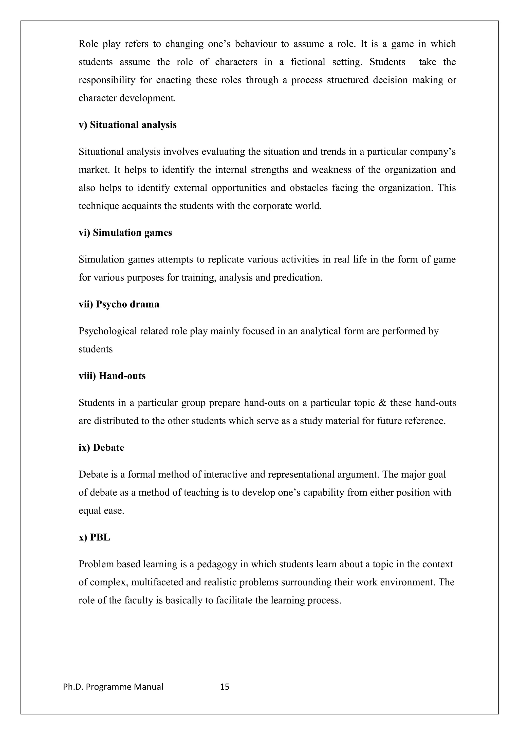 Role play refers to changing one’s behaviour to assume a role. It is a game in which
students assume the role of characters in a fictional setting. Students take the
responsibility for enacting these roles through a process structured decision making or
character development.
v) Situational analysis
Situational analysis involves evaluating the situation and trends in a particular company’s
market. It helps to identify the internal strengths and weakness of the organization and
also helps to identify external opportunities and obstacles facing the organization. This
technique acquaints the students with the corporate world.
vi) Simulation games
Simulation games attempts to replicate various activities in real life in the form of game
for various purposes for training, analysis and predication.
vii) Psycho drama
Psychological related role play mainly focused in an analytical form are performed by
students
viii) Hand-outs
Students in a particular group prepare hand-outs on a particular topic & these hand-outs
are distributed to the other students which serve as a study material for future reference.
ix) Debate
Debate is a formal method of interactive and representational argument. The major goal
of debate as a method of teaching is to develop one’s capability from either position with
equal ease.
x) PBL
Problem based learning is a pedagogy in which students learn about a topic in the context
of complex, multifaceted and realistic problems surrounding their work environment. The
role of the faculty is basically to facilitate the learning process.
Ph.D. Programme Manual 15
 