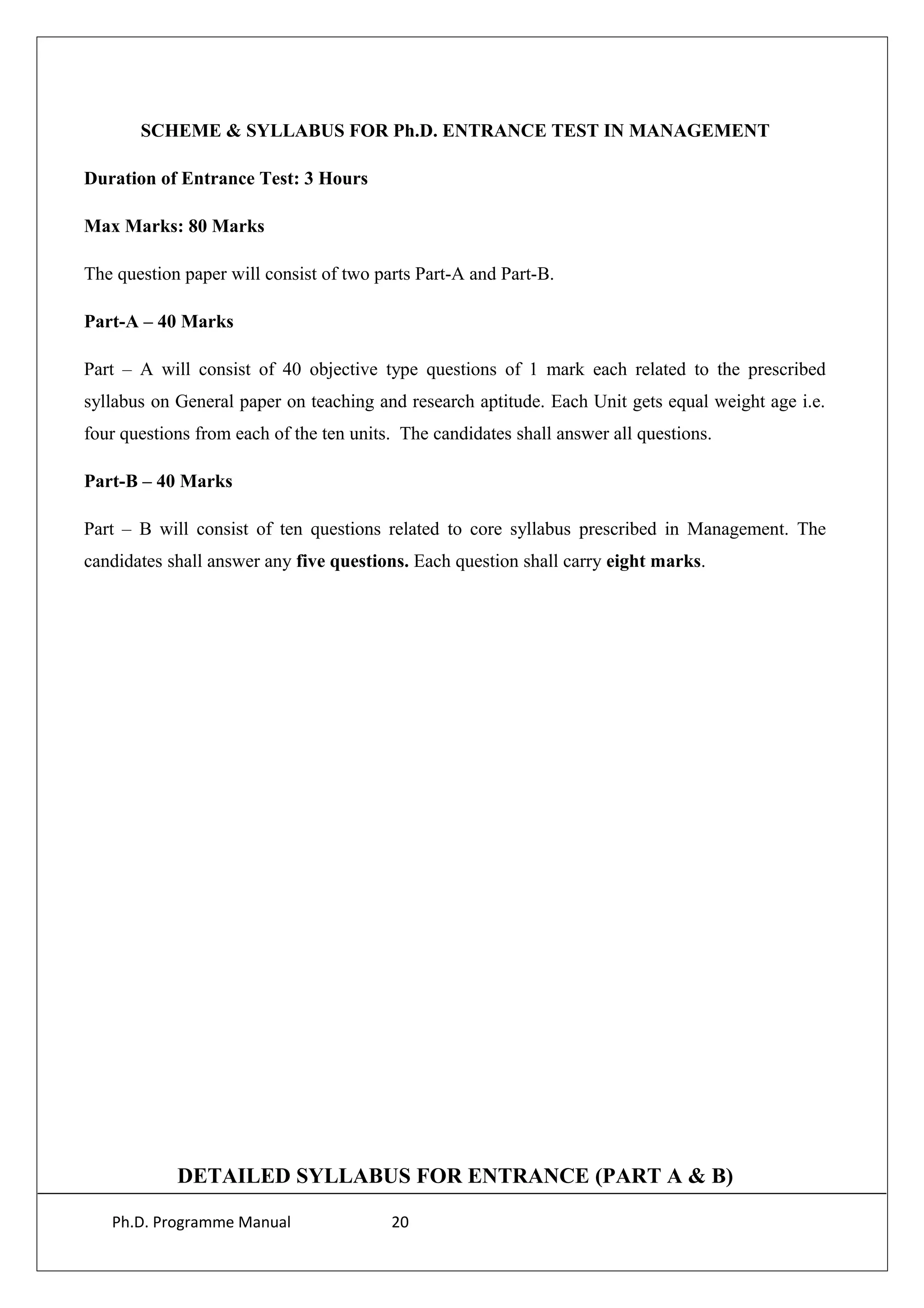 SCHEME & SYLLABUS FOR Ph.D. ENTRANCE TEST IN MANAGEMENT
Duration of Entrance Test: 3 Hours
Max Marks: 80 Marks
The question paper will consist of two parts Part-A and Part-B.
Part-A – 40 Marks
Part – A will consist of 40 objective type questions of 1 mark each related to the prescribed
syllabus on General paper on teaching and research aptitude. Each Unit gets equal weight age i.e.
four questions from each of the ten units. The candidates shall answer all questions.
Part-B – 40 Marks
Part – B will consist of ten questions related to core syllabus prescribed in Management. The
candidates shall answer any five questions. Each question shall carry eight marks.
DETAILED SYLLABUS FOR ENTRANCE (PART A & B)
Ph.D. Programme Manual 20
 