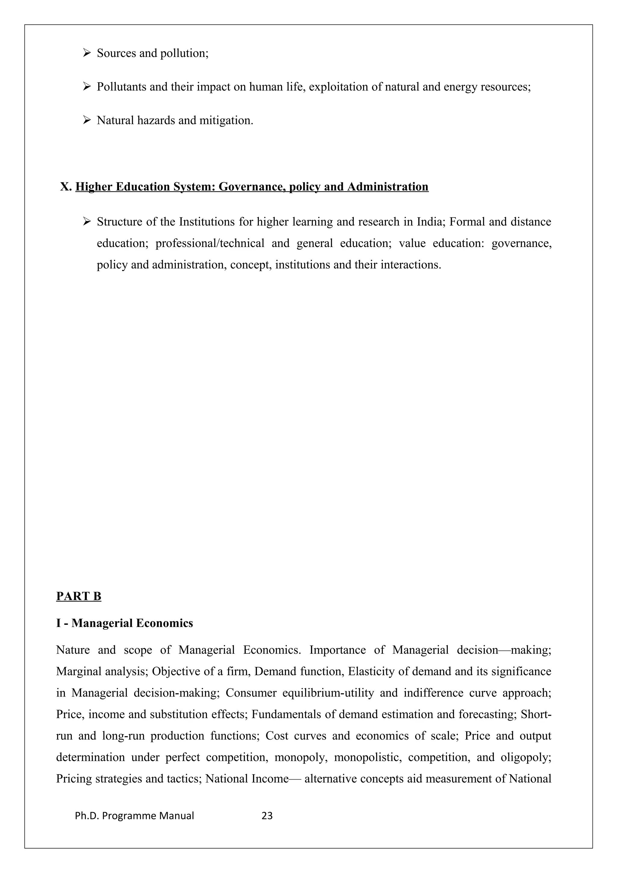  Sources and pollution;
 Pollutants and their impact on human life, exploitation of natural and energy resources;
 Natural hazards and mitigation.
X. Higher Education System: Governance, policy and Administration
 Structure of the Institutions for higher learning and research in India; Formal and distance
education; professional/technical and general education; value education: governance,
policy and administration, concept, institutions and their interactions.
PART B
I - Managerial Economics
Nature and scope of Managerial Economics. Importance of Managerial decision—making;
Marginal analysis; Objective of a firm, Demand function, Elasticity of demand and its significance
in Managerial decision-making; Consumer equilibrium-utility and indifference curve approach;
Price, income and substitution effects; Fundamentals of demand estimation and forecasting; Short-
run and long-run production functions; Cost curves and economics of scale; Price and output
determination under perfect competition, monopoly, monopolistic, competition, and oligopoly;
Pricing strategies and tactics; National Income— alternative concepts aid measurement of National
Ph.D. Programme Manual 23
 