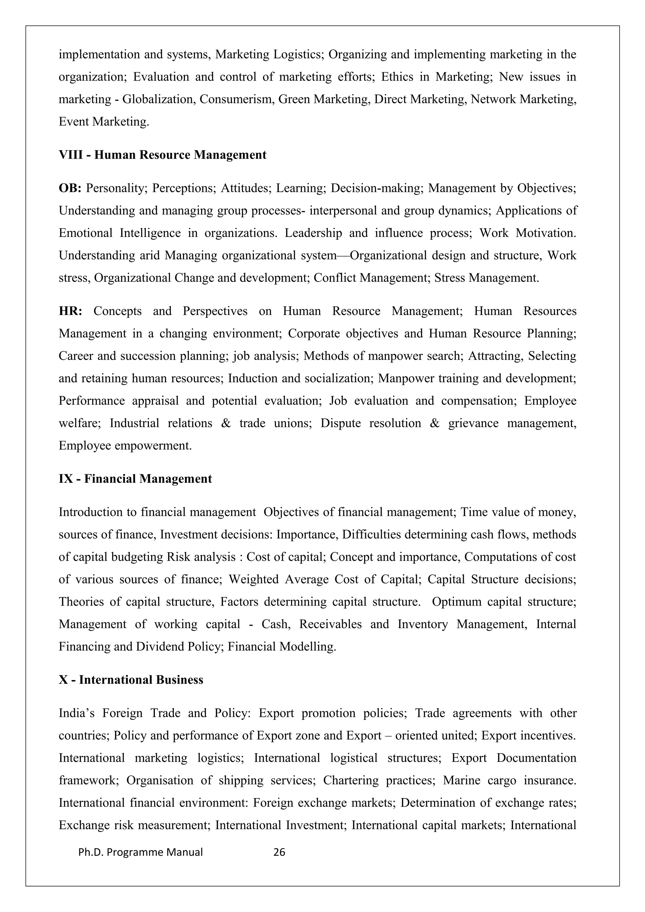implementation and systems, Marketing Logistics; Organizing and implementing marketing in the
organization; Evaluation and control of marketing efforts; Ethics in Marketing; New issues in
marketing - Globalization, Consumerism, Green Marketing, Direct Marketing, Network Marketing,
Event Marketing.
VIII - Human Resource Management
OB: Personality; Perceptions; Attitudes; Learning; Decision-making; Management by Objectives;
Understanding and managing group processes- interpersonal and group dynamics; Applications of
Emotional Intelligence in organizations. Leadership and influence process; Work Motivation.
Understanding arid Managing organizational system—Organizational design and structure, Work
stress, Organizational Change and development; Conflict Management; Stress Management.
HR: Concepts and Perspectives on Human Resource Management; Human Resources
Management in a changing environment; Corporate objectives and Human Resource Planning;
Career and succession planning; job analysis; Methods of manpower search; Attracting, Selecting
and retaining human resources; Induction and socialization; Manpower training and development;
Performance appraisal and potential evaluation; Job evaluation and compensation; Employee
welfare; Industrial relations & trade unions; Dispute resolution & grievance management,
Employee empowerment.
IX - Financial Management
Introduction to financial management Objectives of financial management; Time value of money,
sources of finance, Investment decisions: Importance, Difficulties determining cash flows, methods
of capital budgeting Risk analysis : Cost of capital; Concept and importance, Computations of cost
of various sources of finance; Weighted Average Cost of Capital; Capital Structure decisions;
Theories of capital structure, Factors determining capital structure. Optimum capital structure;
Management of working capital - Cash, Receivables and Inventory Management, Internal
Financing and Dividend Policy; Financial Modelling.
X - International Business
India’s Foreign Trade and Policy: Export promotion policies; Trade agreements with other
countries; Policy and performance of Export zone and Export – oriented united; Export incentives.
International marketing logistics; International logistical structures; Export Documentation
framework; Organisation of shipping services; Chartering practices; Marine cargo insurance.
International financial environment: Foreign exchange markets; Determination of exchange rates;
Exchange risk measurement; International Investment; International capital markets; International
Ph.D. Programme Manual 26
 